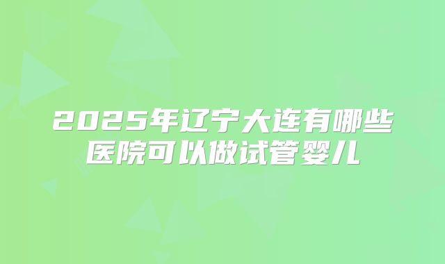 2025年辽宁大连有哪些医院可以做试管婴儿