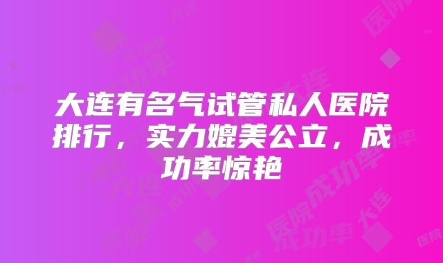 大连有名气试管私人医院排行，实力媲美公立，成功率惊艳