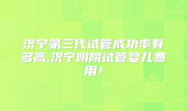 济宁第三代试管成功率有多高,济宁附院试管婴儿费用！
