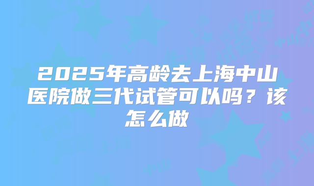 2025年高龄去上海中山医院做三代试管可以吗？该怎么做