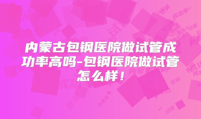 内蒙古包钢医院做试管成功率高吗-包钢医院做试管怎么样！