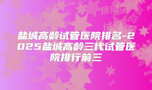 盐城高龄试管医院排名-2025盐城高龄三代试管医院排行前三
