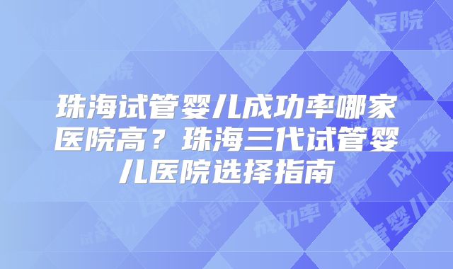 珠海试管婴儿成功率哪家医院高？珠海三代试管婴儿医院选择指南