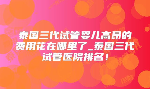 泰国三代试管婴儿高昂的费用花在哪里了_泰国三代试管医院排名！