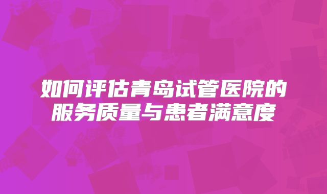 如何评估青岛试管医院的服务质量与患者满意度