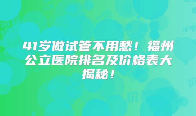 41岁做试管不用愁!福州公立医院排名及价格表大揭秘!