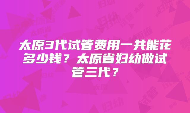 太原3代试管费用一共能花多少钱?太原省妇幼做试管三代?