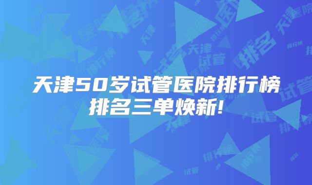 天津50岁试管医院排行榜排名三单焕新!
