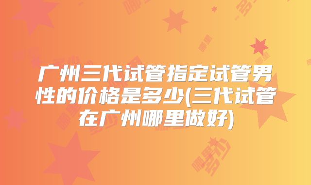 广州三代试管指定试管男性的价格是多少(三代试管在广州哪里做好)