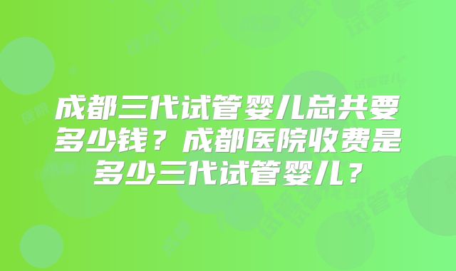成都三代试管婴儿总共要多少钱？成都医院收费是多少三代试管婴儿？