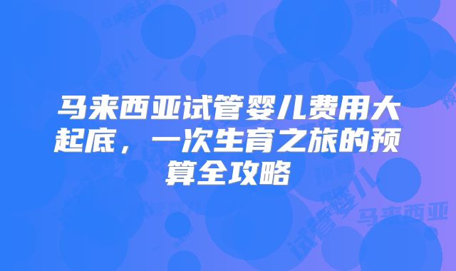 马来西亚试管婴儿费用大起底，一次生育之旅的预算全攻略