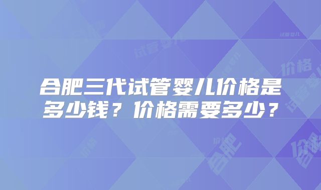 合肥三代试管婴儿价格是多少钱？价格需要多少？