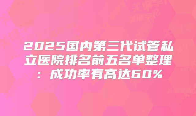 2025国内第三代试管私立医院排名前五名单整理:成功率有高达60%