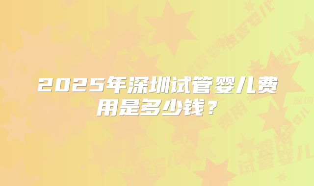 2025年深圳试管婴儿费用是多少钱?