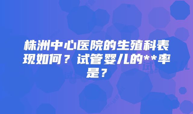株洲中心医院的生殖科表现如何？试管婴儿的**率是？