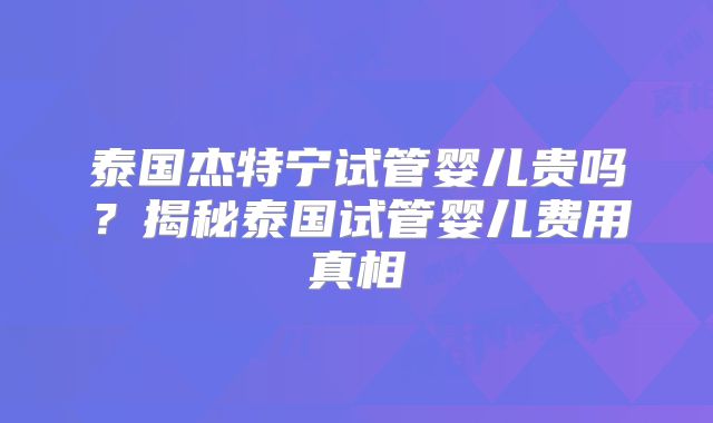 泰国杰特宁试管婴儿贵吗？揭秘泰国试管婴儿费用真相