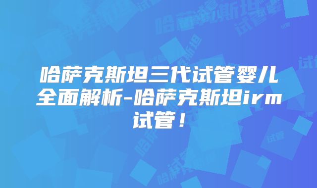 哈萨克斯坦三代试管婴儿全面解析-哈萨克斯坦irm试管！