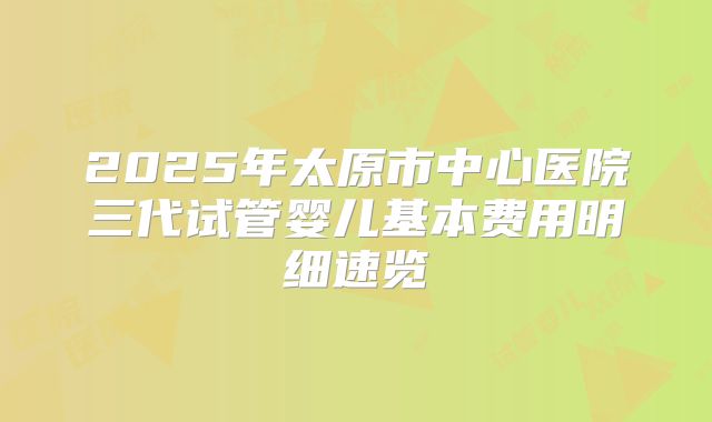 2025年太原市中心医院三代试管婴儿基本费用明细速览