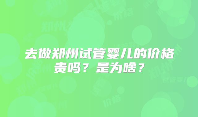 去做郑州试管婴儿的价格贵吗？是为啥？