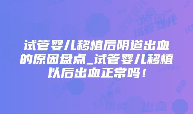 试管婴儿移植后阴道出血的原因盘点_试管婴儿移植以后出血正常吗!