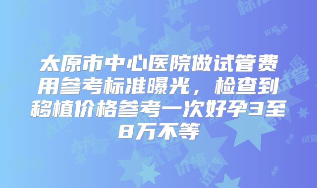 太原市中心医院做试管费用参考标准曝光,检查到移植价格参考一次好孕3至8万不等