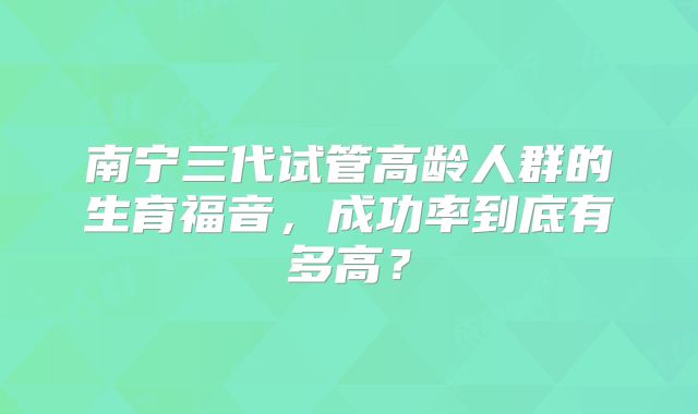 南宁三代试管高龄人群的生育福音，成功率到底有多高？