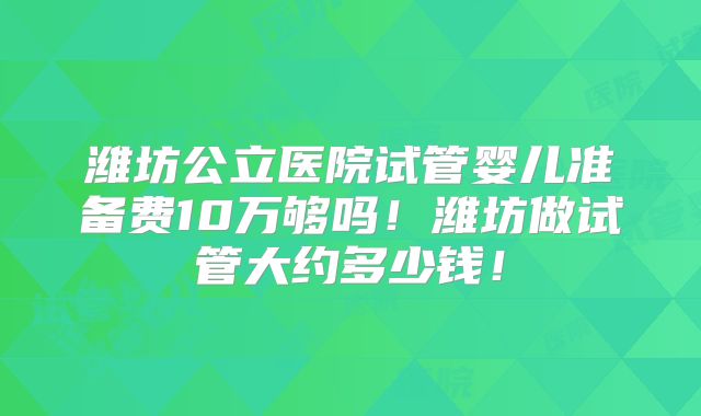 潍坊公立医院试管婴儿准备费10万够吗!潍坊做试管大约多少钱!