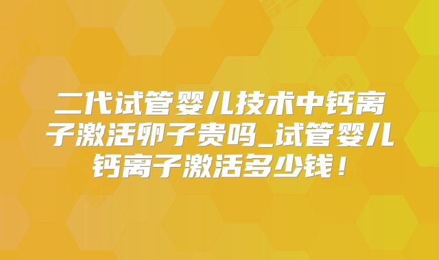 二代试管婴儿技术中钙离子激活卵子贵吗_试管婴儿钙离子激活多少钱！