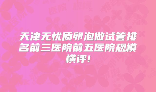 天津无忧质卵泡做试管排名前三医院前五医院规模横评!