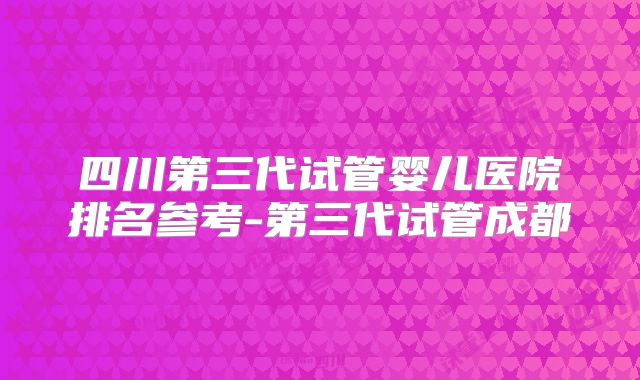 四川第三代试管婴儿医院排名参考-第三代试管成都