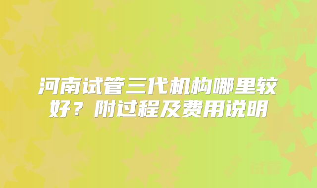 河南试管三代机构哪里较好?附过程及费用说明