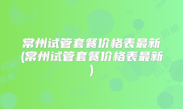 常州试管套餐价格表最新(常州试管套餐价格表最新)