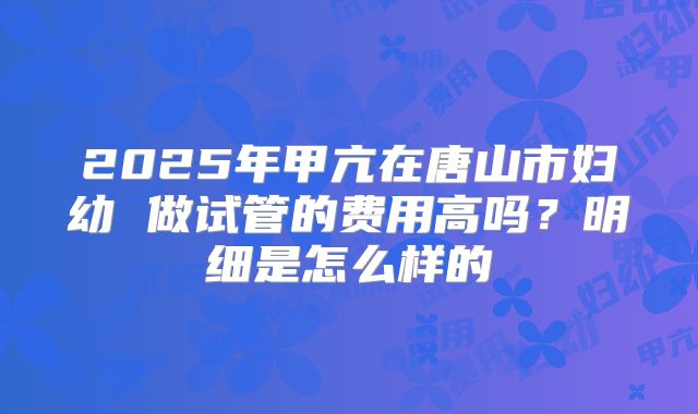 2025年甲亢在唐山市妇幼 做试管的费用高吗?明细是怎么样的