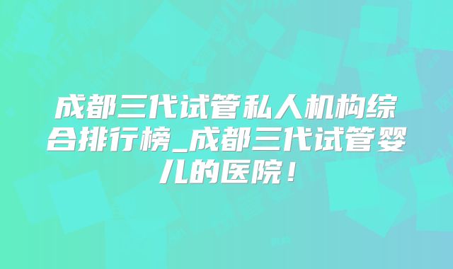 成都三代试管私人机构综合排行榜_成都三代试管婴儿的医院！