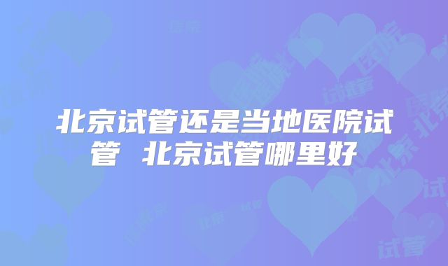 北京试管还是当地医院试管 北京试管哪里好
