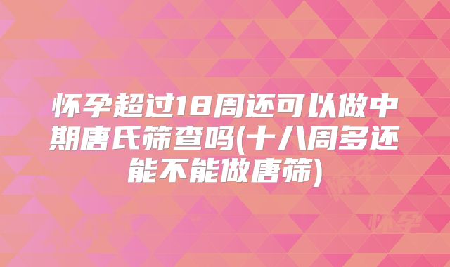 怀孕超过18周还可以做中期唐氏筛查吗(十八周多还能不能做唐筛)