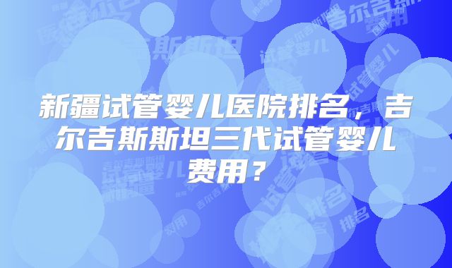 新疆试管婴儿医院排名，吉尔吉斯斯坦三代试管婴儿费用？