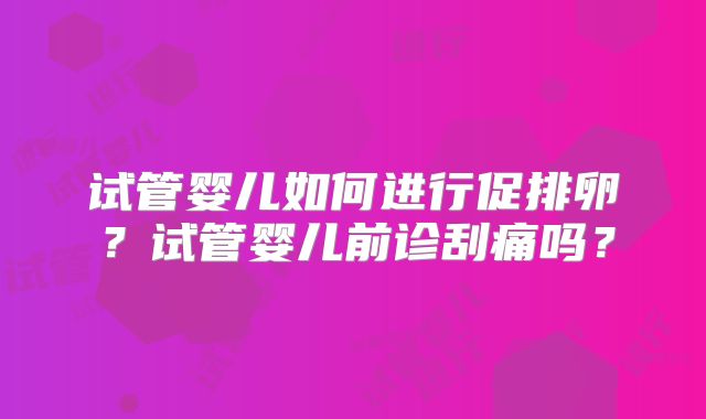 试管婴儿如何进行促排卵?试管婴儿前诊刮痛吗?
