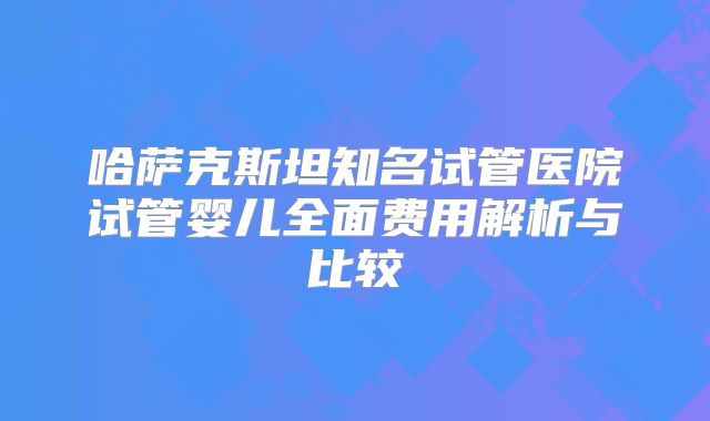 哈萨克斯坦知名试管医院试管婴儿全面费用解析与比较