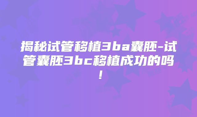 揭秘试管移植3ba囊胚-试管囊胚3bc移植成功的吗！