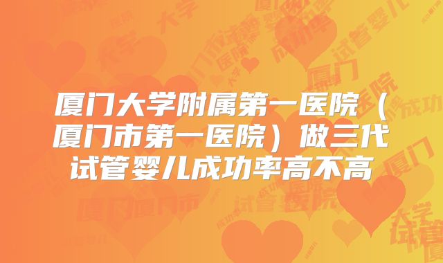 厦门大学附属第一医院（厦门市第一医院）做三代试管婴儿成功率高不高