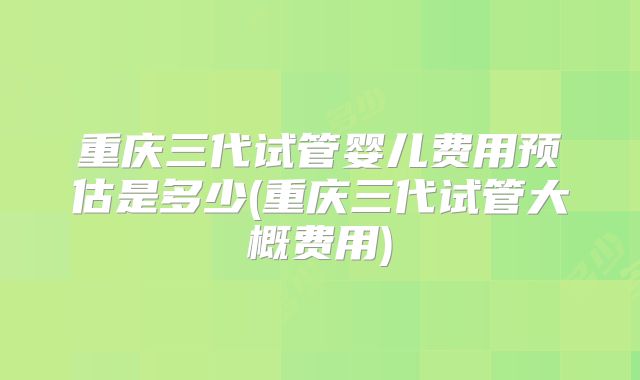 重庆三代试管婴儿费用预估是多少(重庆三代试管大概费用)