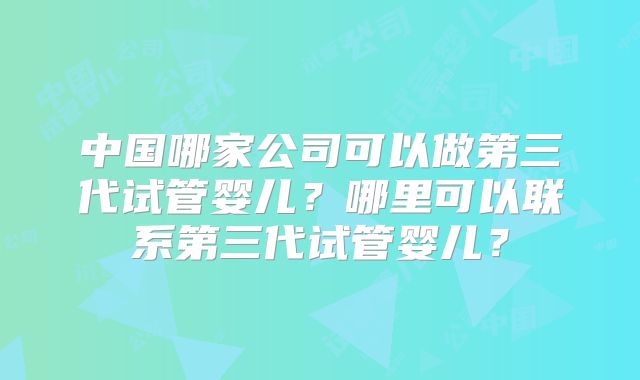 中国哪家公司可以做第三代试管婴儿？哪里可以联系第三代试管婴儿？