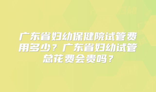 广东省妇幼保健院试管费用多少？广东省妇幼试管总花费会贵吗？