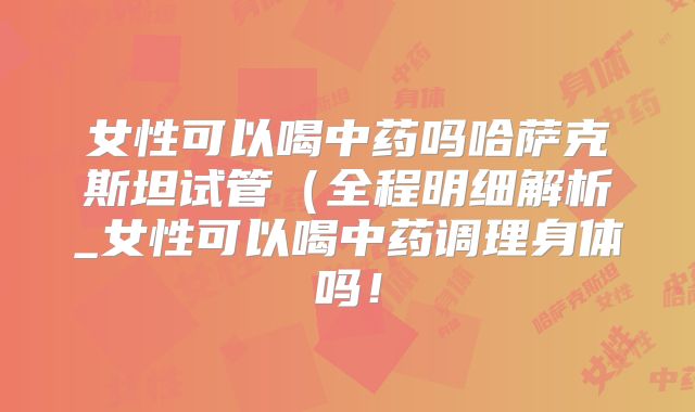 女性可以喝中药吗哈萨克斯坦试管(全程明细解析_女性可以喝中药调理身体吗!