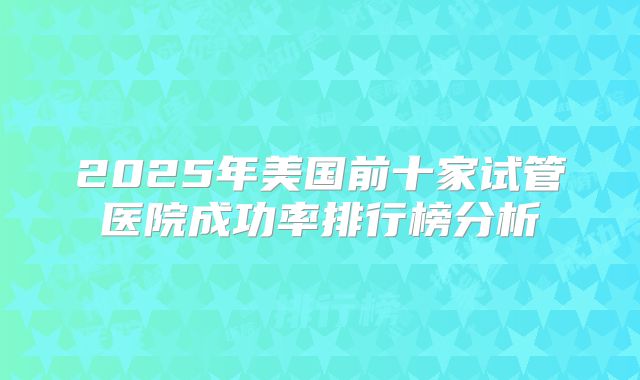 2025年美国前十家试管医院成功率排行榜分析