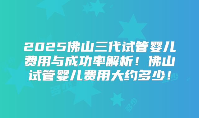 2025佛山三代试管婴儿费用与成功率解析！佛山试管婴儿费用大约多少！