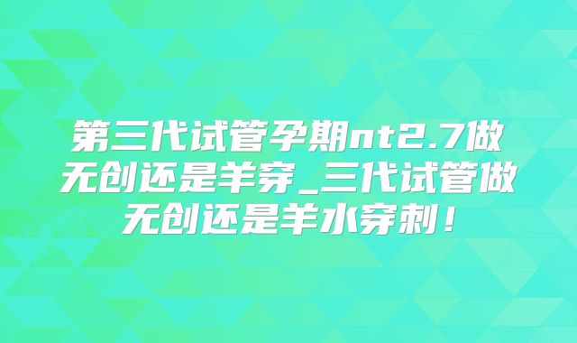 第三代试管孕期nt2.7做无创还是羊穿_三代试管做无创还是羊水穿刺！