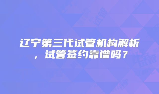 辽宁第三代试管机构解析,试管签约靠谱吗?