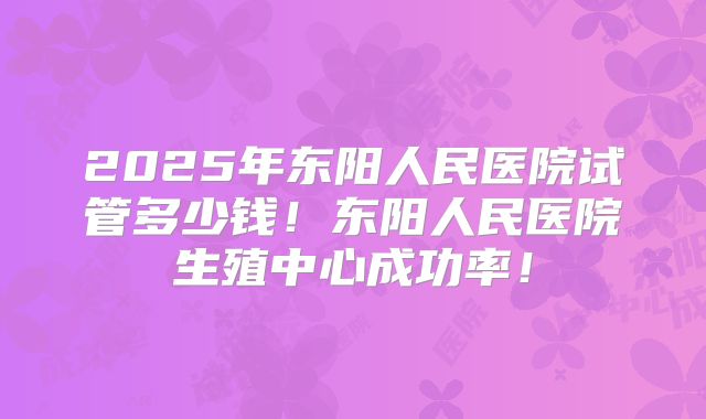2025年东阳人民医院试管多少钱！东阳人民医院生殖中心成功率！